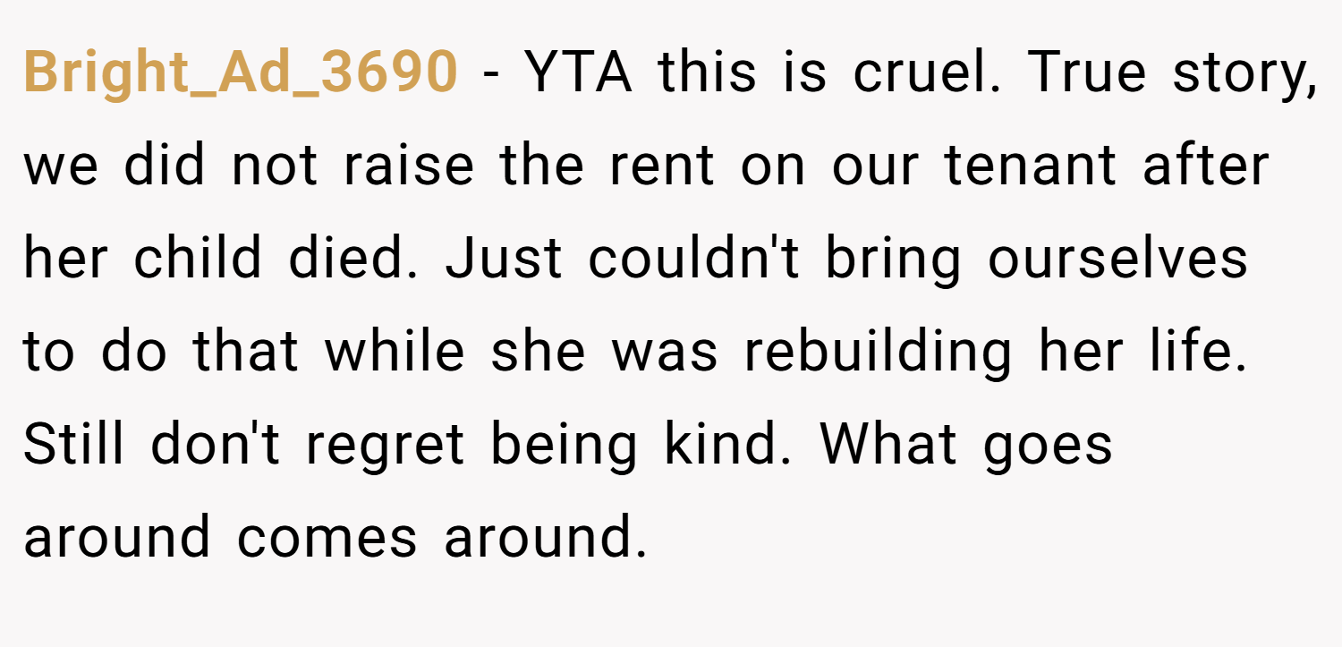 Bright_Ad_3690 − YTA this is cruel. True story, we did not raise the rent on our tenant after her child died. Just couldn't bring ourselves to do that while she was rebuilding her life. Still don't regret being kind. What goes around comes around.