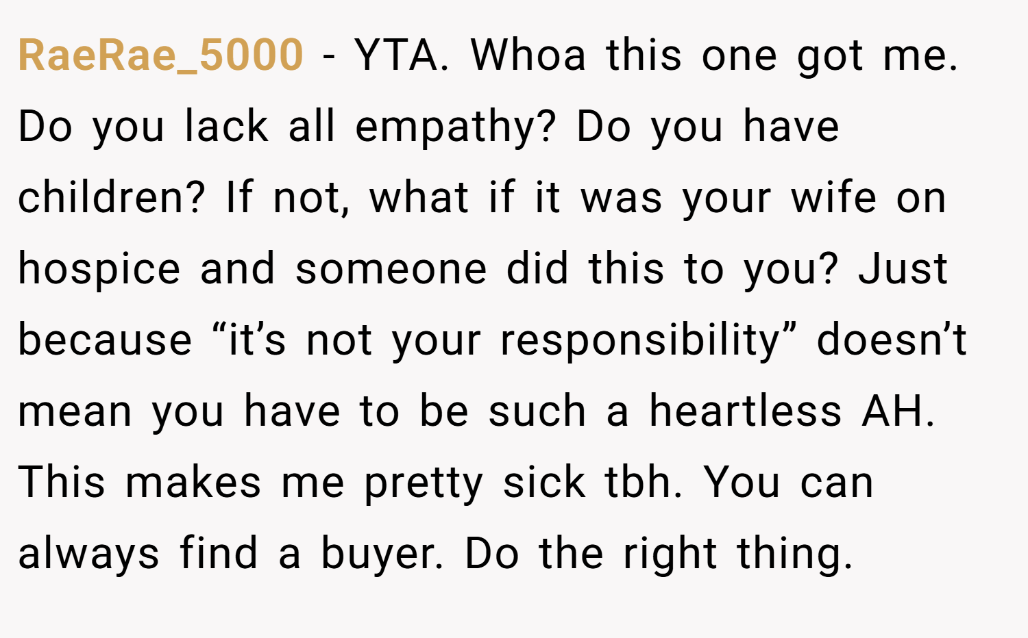 RaeRae_5000 − YTA. Whoa this one got me. Do you lack all empathy? Do you have children? If not, what if it was your wife on hospice and someone did this to you? Just because “it’s not your responsibility” doesn’t mean you have to be such a heartless AH. This makes me pretty sick tbh. You can always find a buyer. Do the right thing.