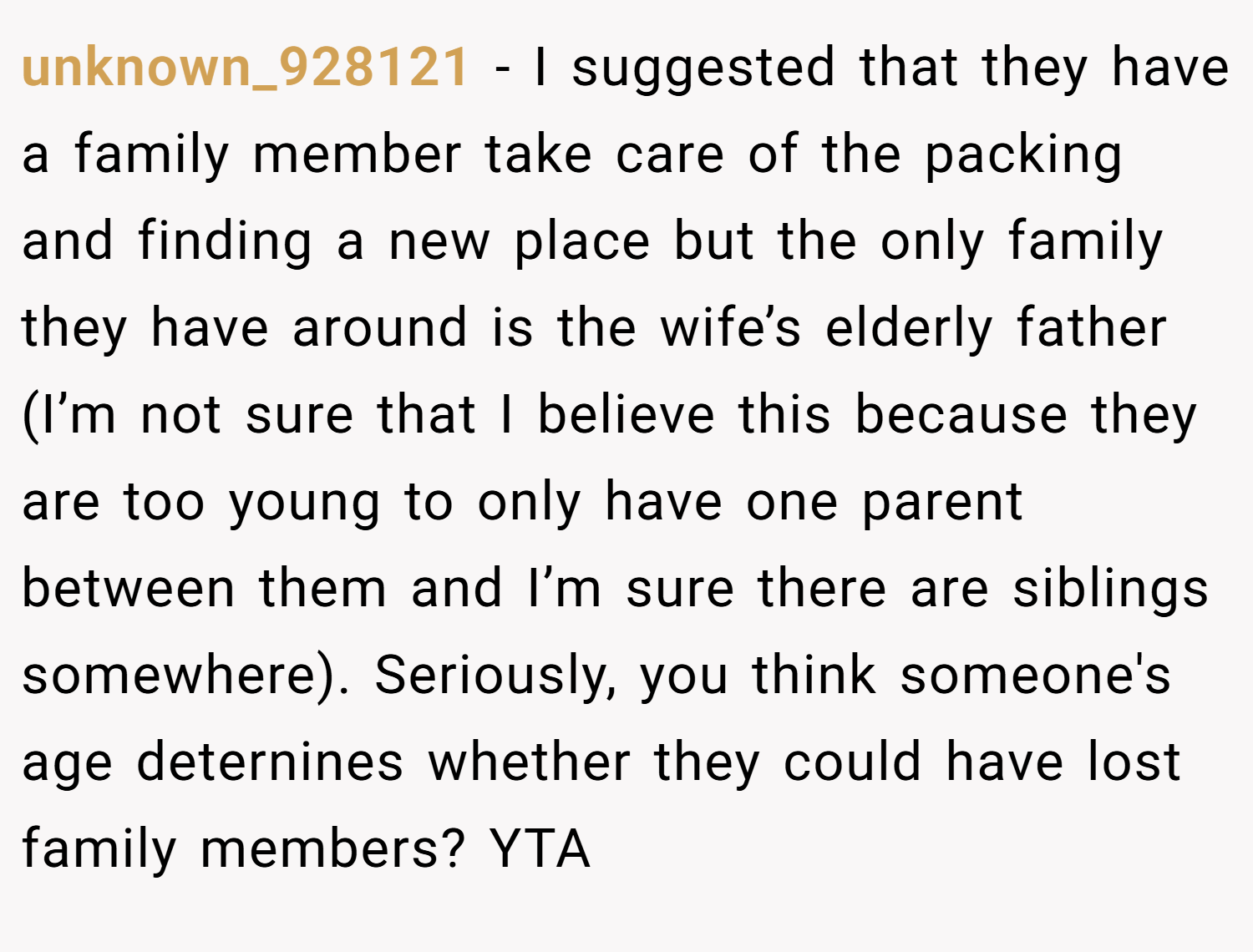 unknown_928121 − I suggested that they have a family member take care of the packing and finding a new place but the only family they have around is the wife’s elderly father (I’m not sure that I believe this because they are too young to only have one parent between them and I’m sure there are siblings somewhere). Seriously, you think someone's age deternines whether they could have lost family members? YTA