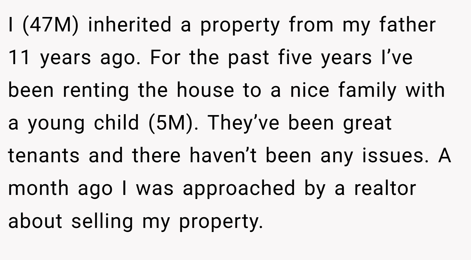 I (47M) inherited a property from my father 11 years ago. For the past five years I’ve been renting the house to a nice family with a young child (5M). They’ve been great tenants and there haven’t been any issues. A month ago I was approached by a realtor about selling my property.