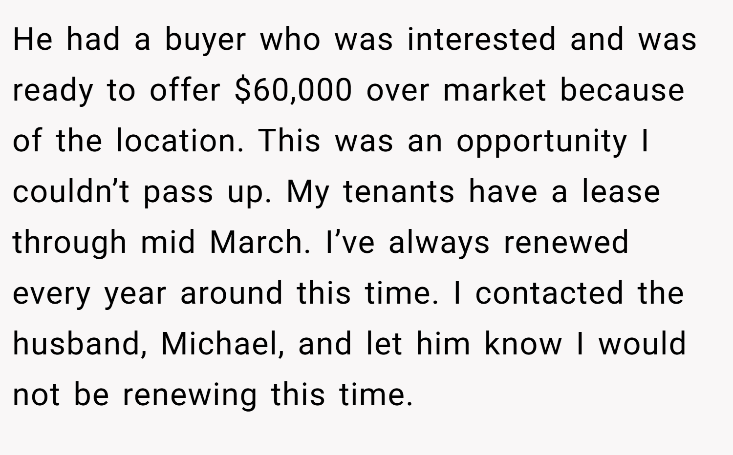 He had a buyer who was interested and was ready to offer $60,000 over market because of the location. This was an opportunity I couldn’t pass up. My tenants have a lease through mid March. I’ve always renewed every year around this time. I contacted the husband, Michael, and let him know I would not be renewing this time.
