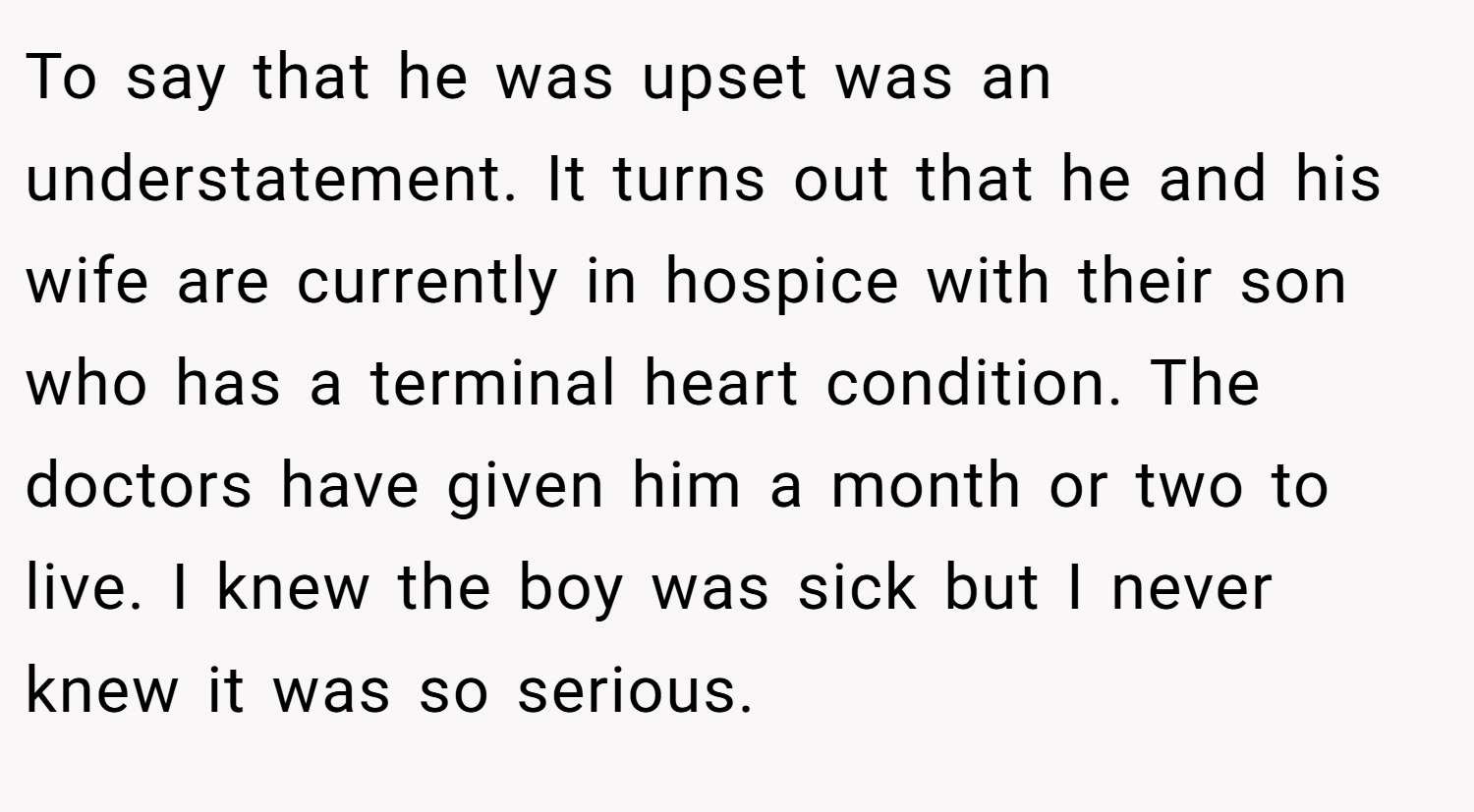 To say that he was upset was an understatement. It turns out that he and his wife are currently in hospice with their son who has a terminal heart condition. The doctors have given him a month or two to live. I knew the boy was sick but I never knew it was so serious.