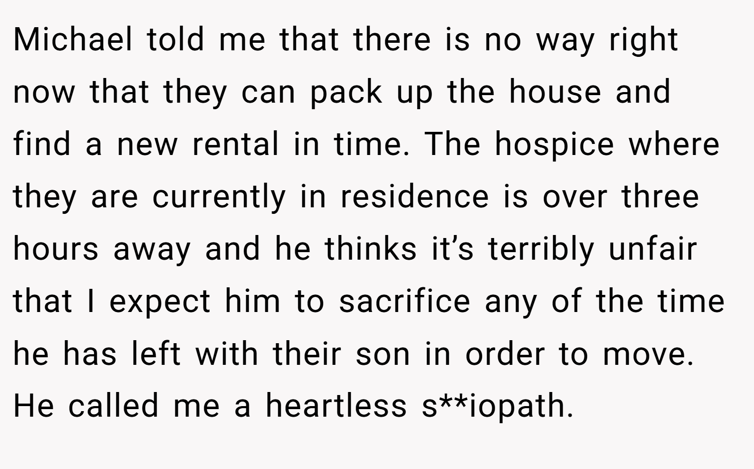 Michael told me that there is no way right now that they can pack up the house and find a new rental in time. The hospice where they are currently in residence is over three hours away and he thinks it’s terribly unfair that I expect him to sacrifice any of the time he has left with their son in order to move. He called me a heartless s**iopath.