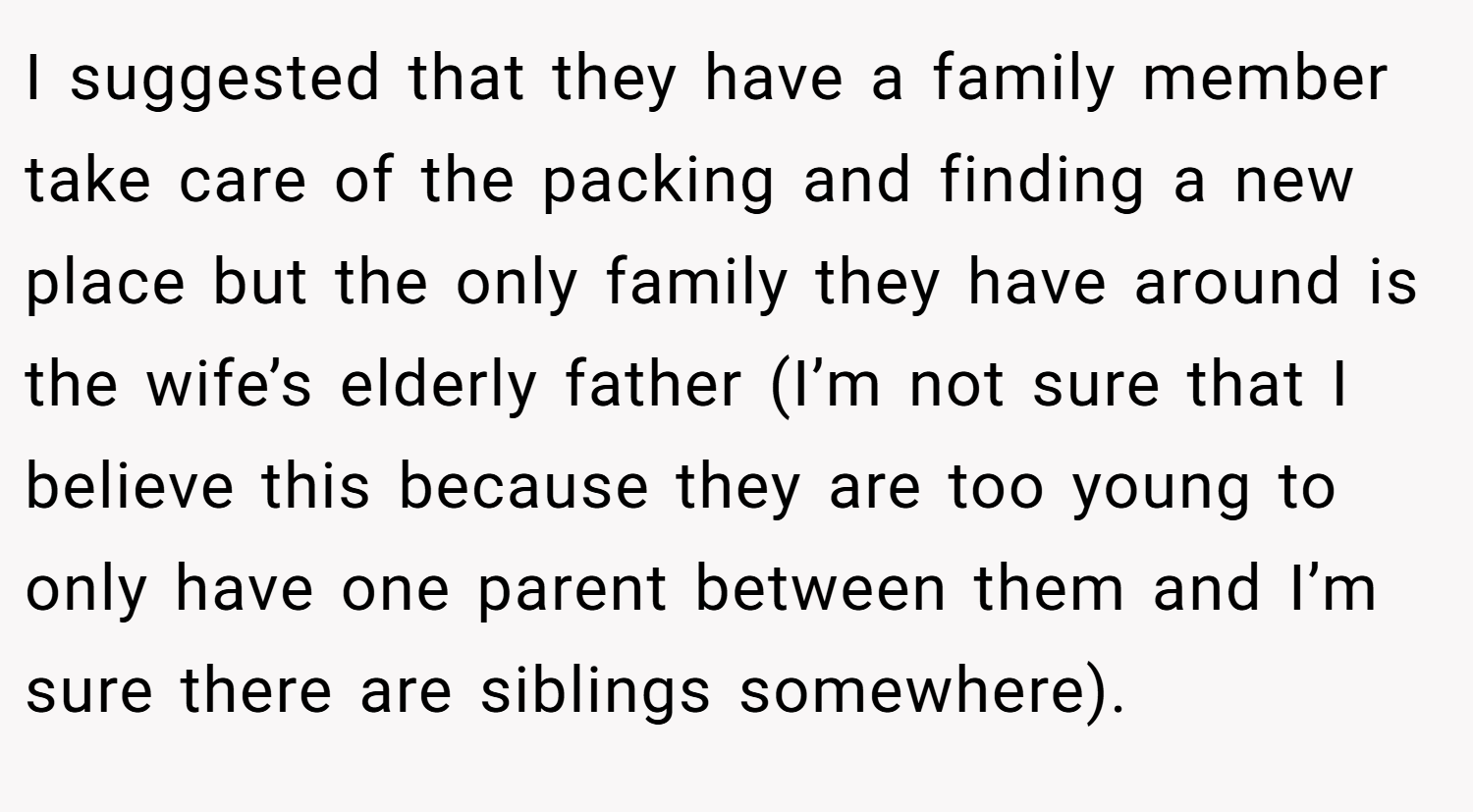 I suggested that they have a family member take care of the packing and finding a new place but the only family they have around is the wife’s elderly father (I’m not sure that I believe this because they are too young to only have one parent between them and I’m sure there are siblings somewhere).