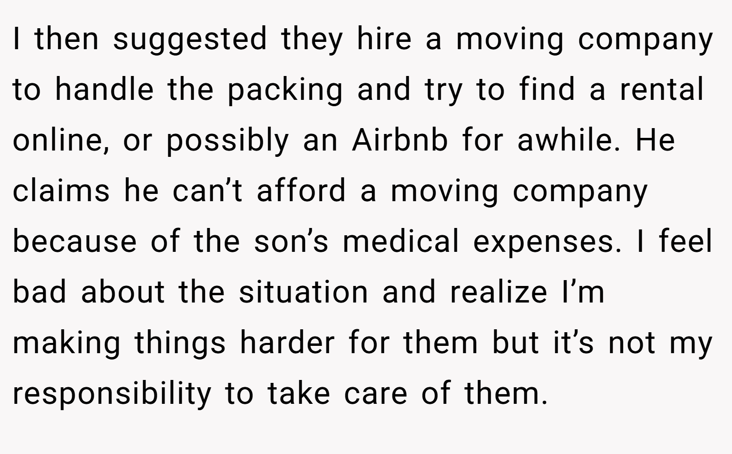 I then suggested they hire a moving company to handle the packing and try to find a rental online, or possibly an Airbnb for awhile. He claims he can’t afford a moving company because of the son’s medical expenses. I feel bad about the situation and realize I’m making things harder for them but it’s not my responsibility to take care of them.