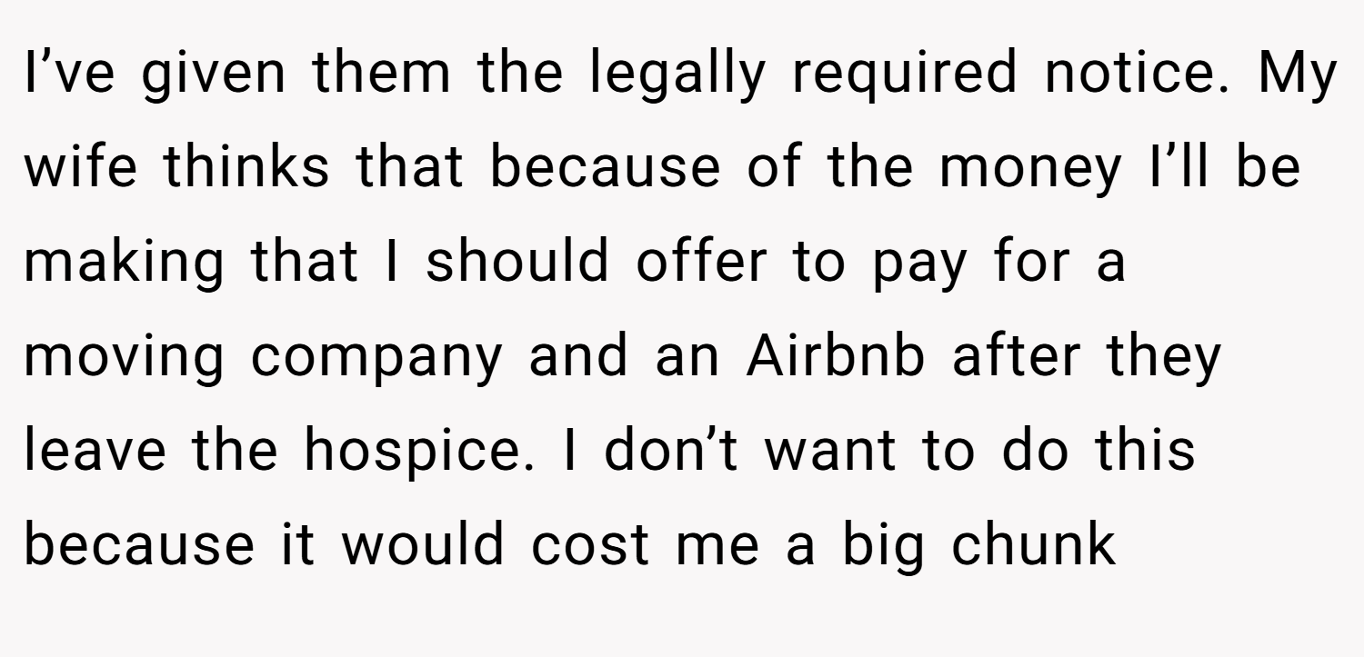 I’ve given them the legally required notice. My wife thinks that because of the money I’ll be making that I should offer to pay for a moving company and an Airbnb after they leave the hospice. I don’t want to do this because it would cost me a big chunk