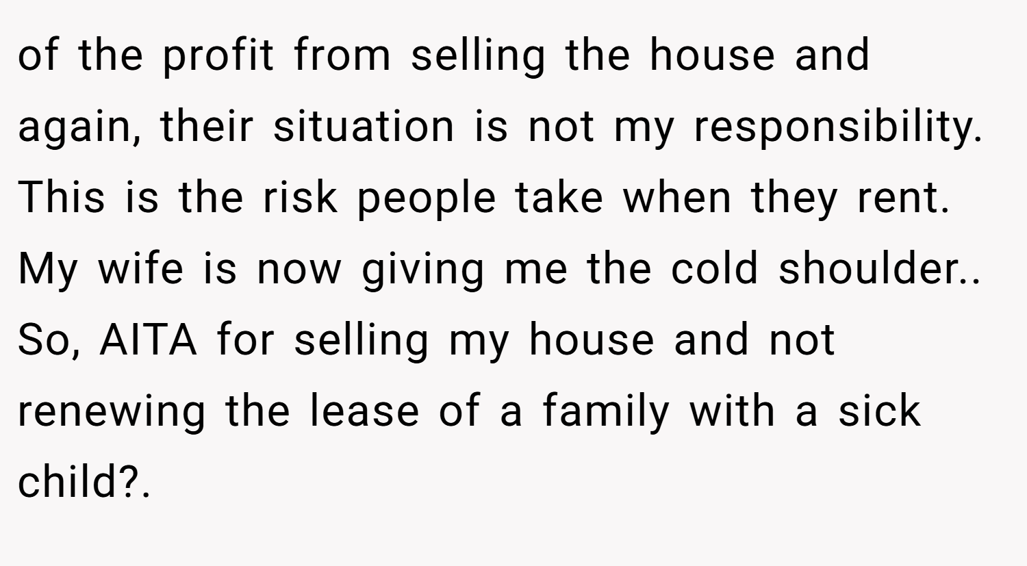 of the profit from selling the house and again, their situation is not my responsibility. This is the risk people take when they rent. My wife is now giving me the cold shoulder.. So, AITA for selling my house and not renewing the lease of a family with a sick child?.