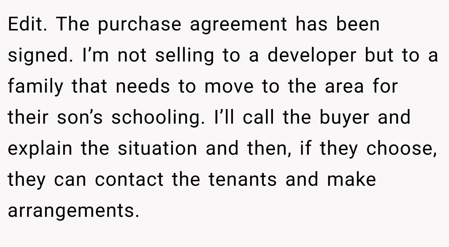 Edit. The purchase agreement has been signed. I’m not selling to a developer but to a family that needs to move to the area for their son’s schooling. I’ll call the buyer and explain the situation and then, if they choose, they can contact the tenants and make arrangements.
