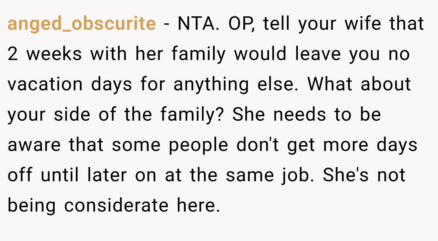 anged_obscurite − NTA. OP, tell your wife that 2 weeks with her family would leave you no vacation days for anything else. What about your side of the family? She needs to be aware that some people don't get more days off until later on at the same job. She's not being considerate here.