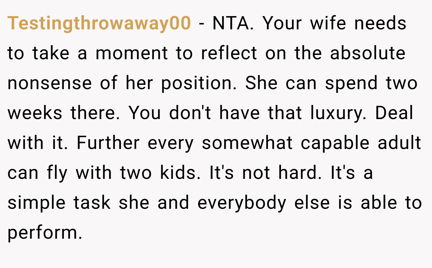 Testingthrowaway00 − NTA. Your wife needs to take a moment to reflect on the absolute nonsense of her position. She can spend two weeks there. You don't have that luxury. Deal with it. Further every somewhat capable adult can fly with two kids. It's not hard. It's a simple task she and everybody else is able to perform.