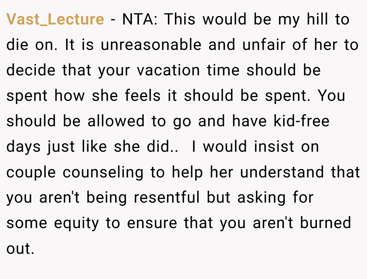Vast_Lecture − NTA: This would be my hill to die on. It is unreasonable and unfair of her to decide that your vacation time should be spent how she feels it should be spent. You should be allowed to go and have kid-free days just like she did.. ​ I would insist on couple counseling to help her understand that you aren't being resentful but asking for some equity to ensure that you aren't burned out.