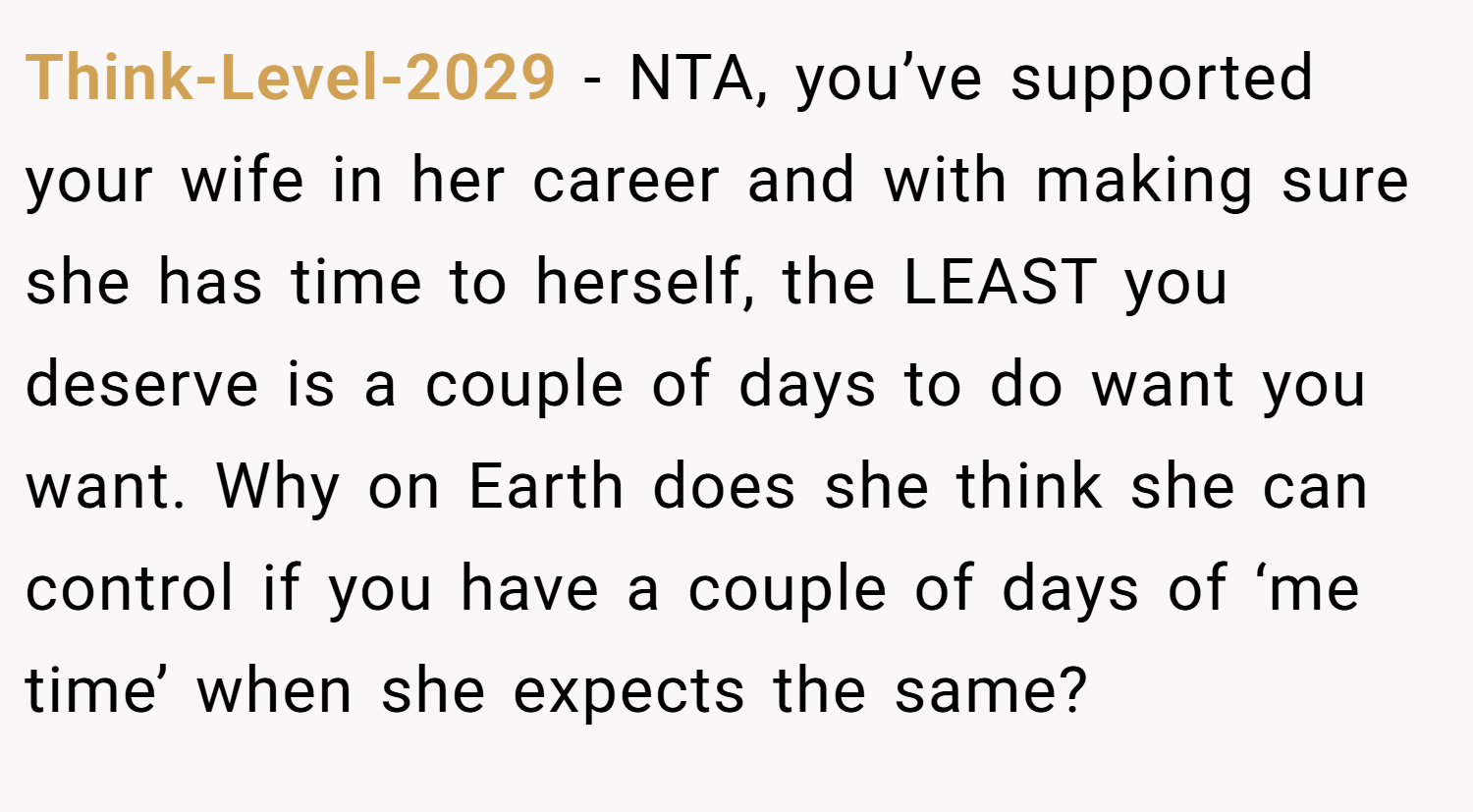 Think-Level-2029 − NTA, you’ve supported your wife in her career and with making sure she has time to herself, the LEAST you deserve is a couple of days to do want you want. Why on Earth does she think she can control if you have a couple of days of ‘me time’ when she expects the same?
