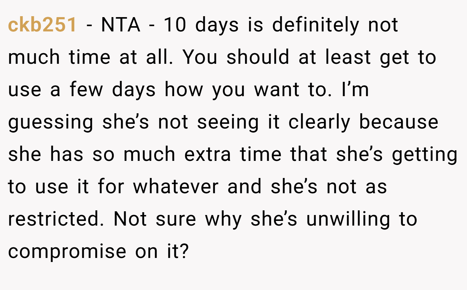 ckb251 − NTA - 10 days is definitely not much time at all. You should at least get to use a few days how you want to. I’m guessing she’s not seeing it clearly because she has so much extra time that she’s getting to use it for whatever and she’s not as restricted. Not sure why she’s unwilling to compromise on it?