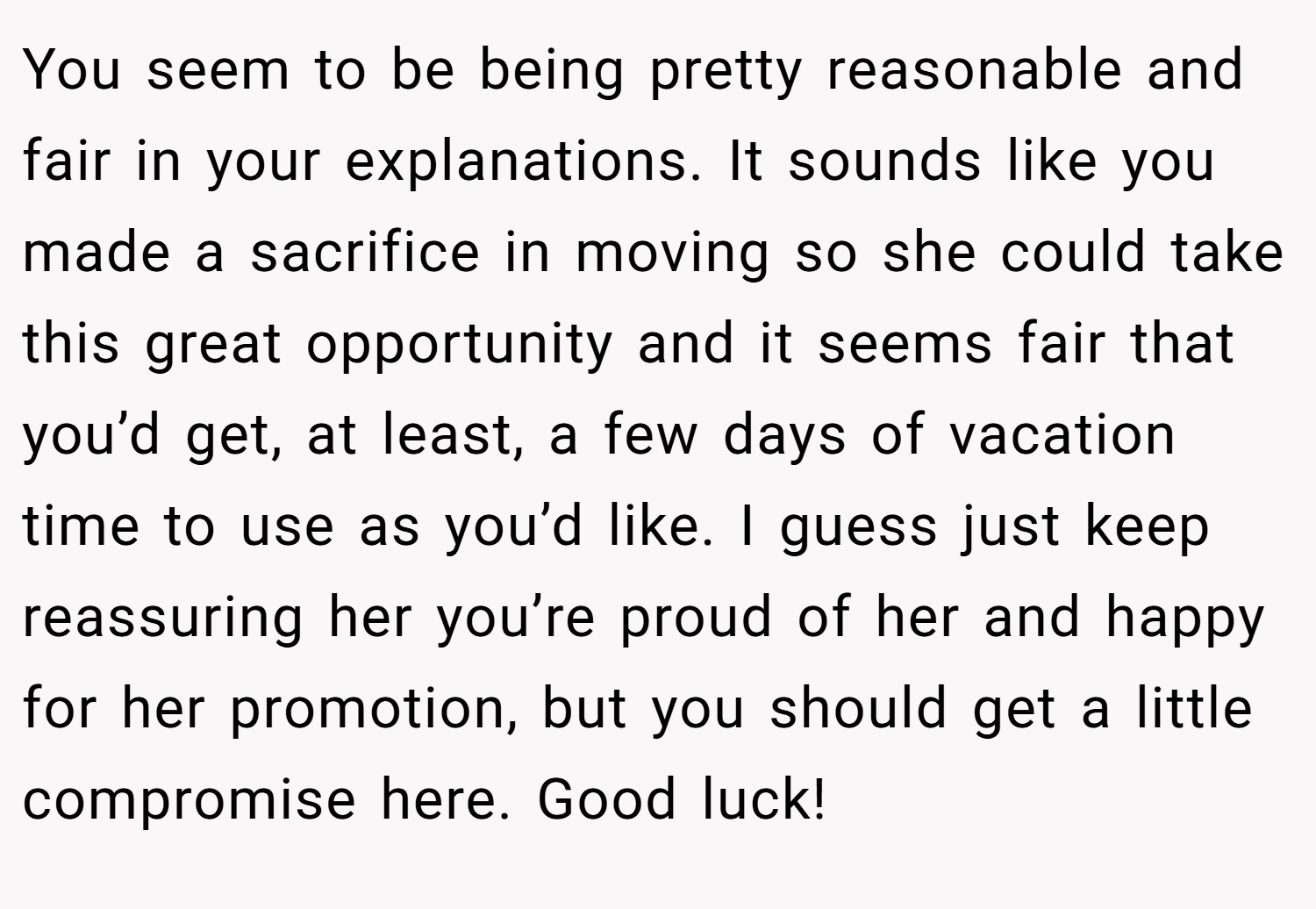 You seem to be being pretty reasonable and fair in your explanations. It sounds like you made a sacrifice in moving so she could take this great opportunity and it seems fair that you’d get, at least, a few days of vacation time to use as you’d like. I guess just keep reassuring her you’re proud of her and happy for her promotion, but you should get a little compromise here. Good luck!