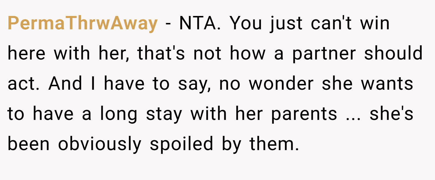 PermaThrwAway − NTA. You just can't win here with her, that's not how a partner should act. And I have to say, no wonder she wants to have a long stay with her parents ... she's been obviously spoiled by them.