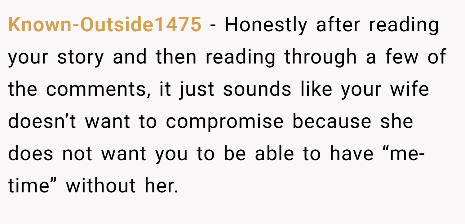 Known-Outside1475 − Honestly after reading your story and then reading through a few of the comments, it just sounds like your wife doesn’t want to compromise because she does not want you to be able to have “me-time” without her.
