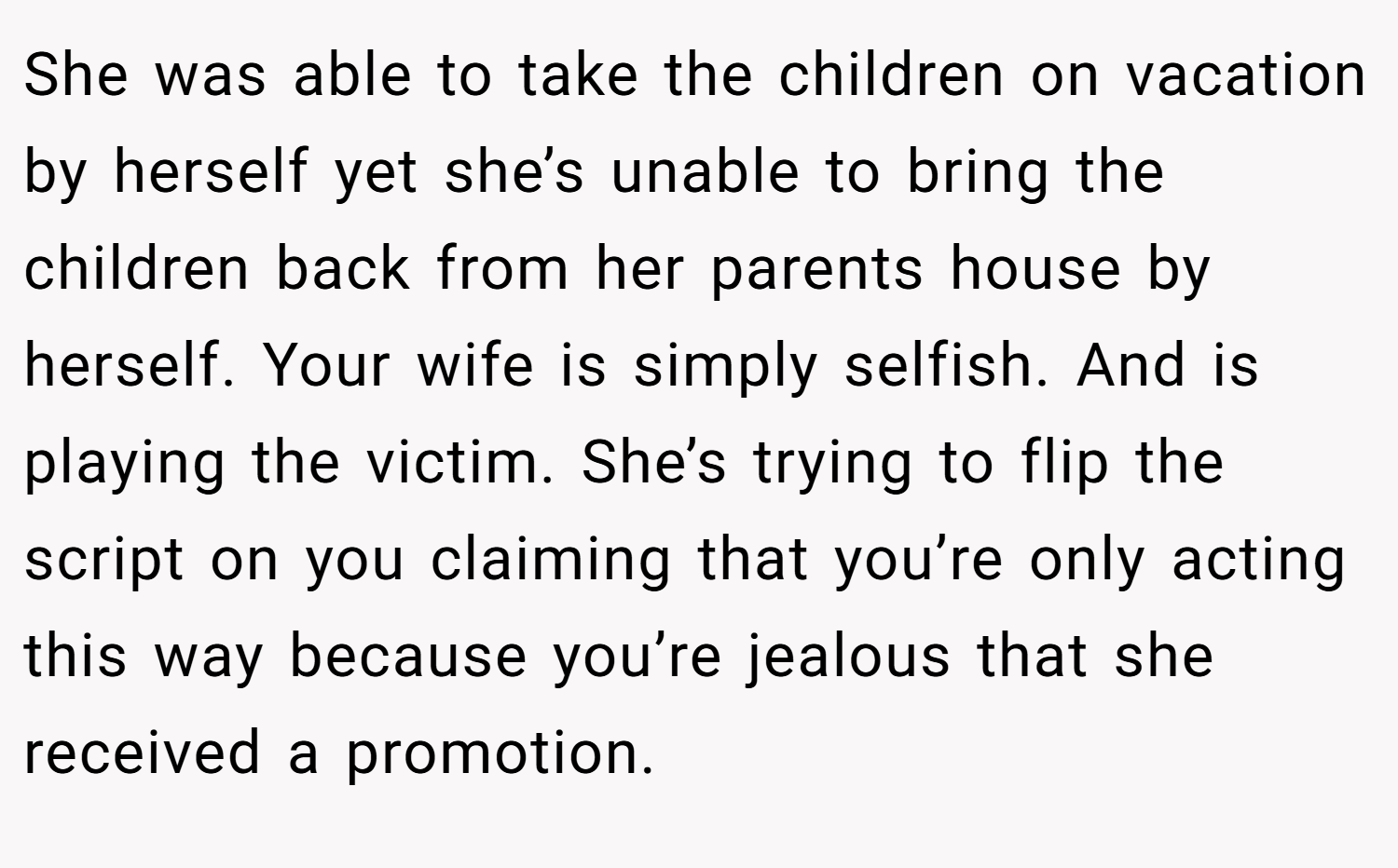 She was able to take the children on vacation by herself yet she’s unable to bring the children back from her parents house by herself. Your wife is simply selfish. And is playing the victim. She’s trying to flip the script on you claiming that you’re only acting this way because you’re jealous that she received a promotion.