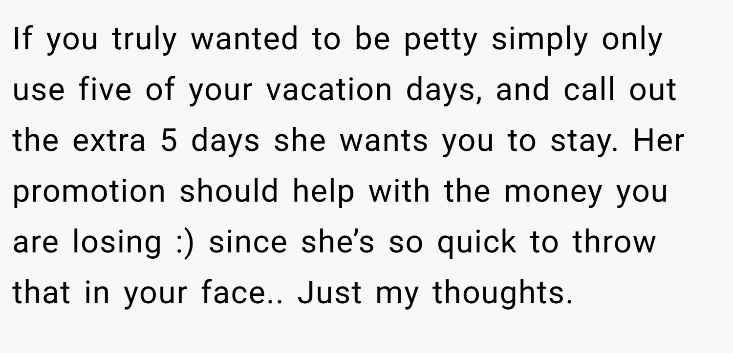 If you truly wanted to be petty simply only use five of your vacation days, and call out the extra 5 days she wants you to stay. Her promotion should help with the money you are losing :) since she’s so quick to throw that in your face.. Just my thoughts.