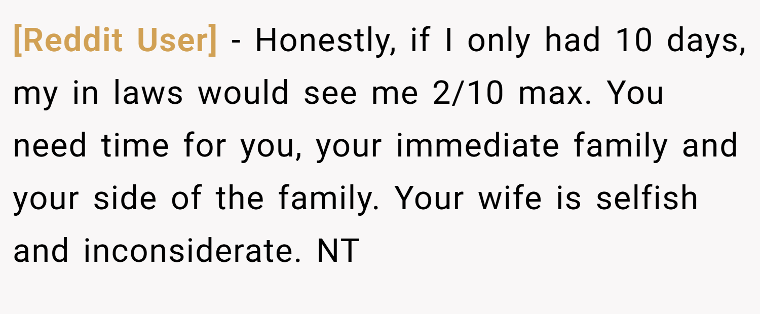 [Reddit User] − Honestly, if I only had 10 days, my in laws would see me 2/10 max. You need time for you, your immediate family and your side of the family. Your wife is selfish and inconsiderate. NT
