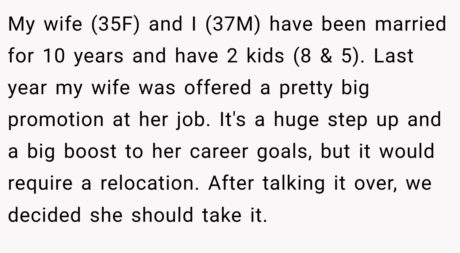 My wife (35F) and I (37M) have been married for 10 years and have 2 kids (8 & 5). Last year my wife was offered a pretty big promotion at her job. It's a huge step up and a big boost to her career goals, but it would require a relocation. After talking it over, we decided she should take it.