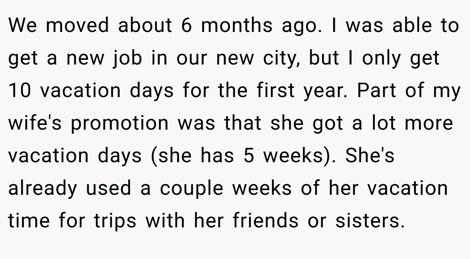 We moved about 6 months ago. I was able to get a new job in our new city, but I only get 10 vacation days for the first year. Part of my wife's promotion was that she got a lot more vacation days (she has 5 weeks). She's already used a couple weeks of her vacation time for trips with her friends or sisters.