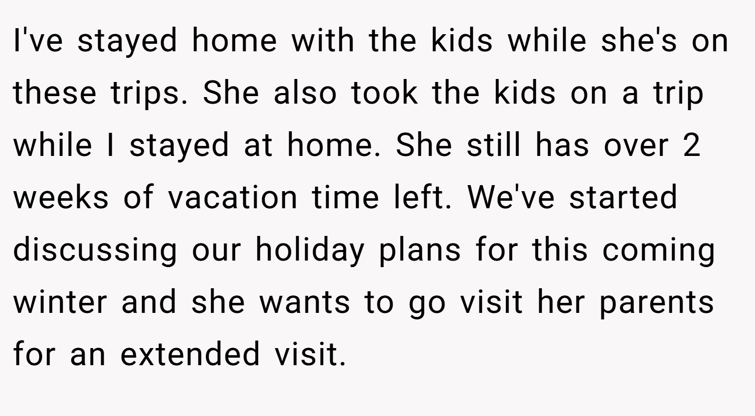 I've stayed home with the kids while she's on these trips. She also took the kids on a trip while I stayed at home. She still has over 2 weeks of vacation time left. We've started discussing our holiday plans for this coming winter and she wants to go visit her parents for an extended visit.