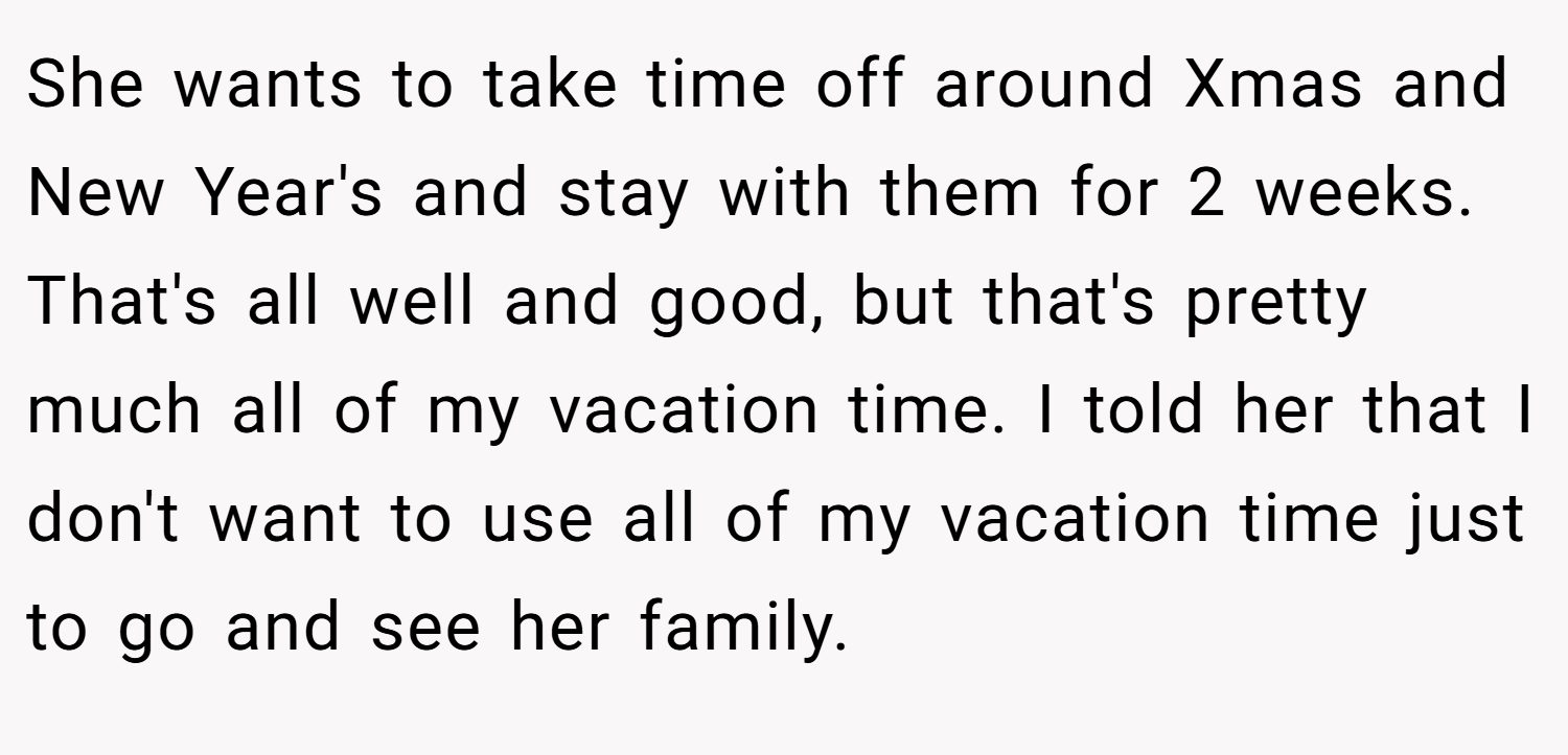She wants to take time off around Xmas and New Year's and stay with them for 2 weeks. That's all well and good, but that's pretty much all of my vacation time. I told her that I don't want to use all of my vacation time just to go and see her family.