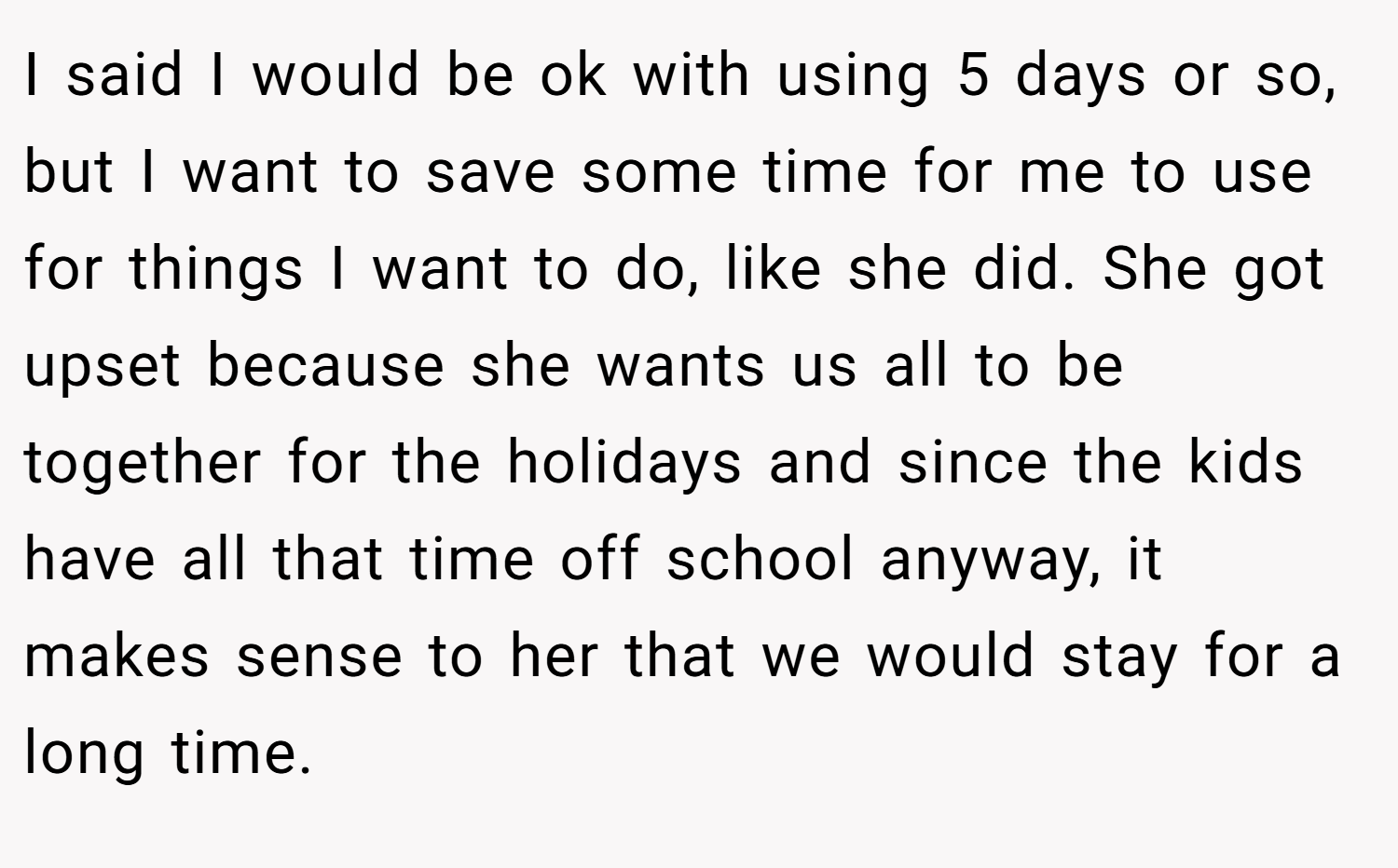 I said I would be ok with using 5 days or so, but I want to save some time for me to use for things I want to do, like she did. She got upset because she wants us all to be together for the holidays and since the kids have all that time off school anyway, it makes sense to her that we would stay for a long time.