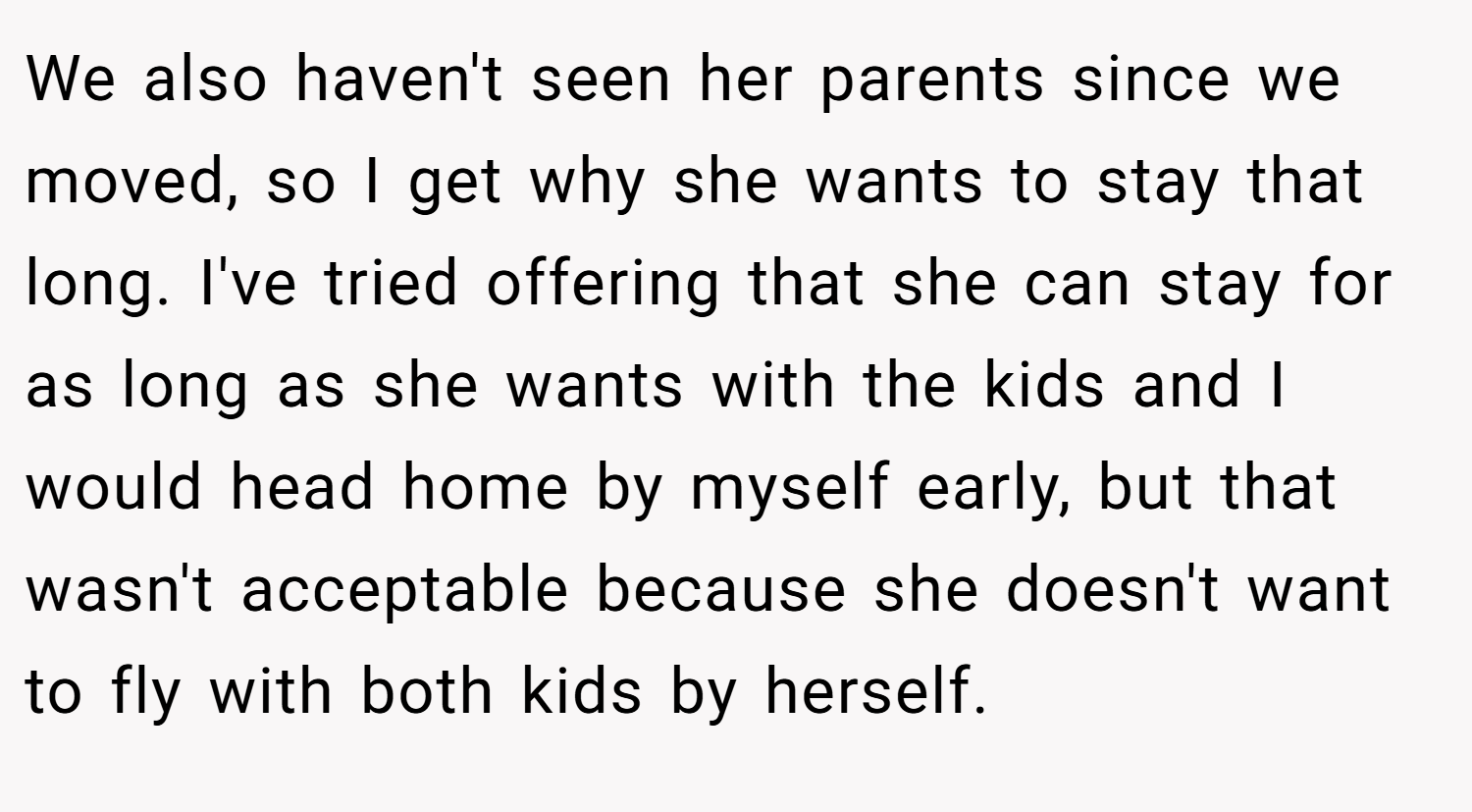 We also haven't seen her parents since we moved, so I get why she wants to stay that long. I've tried offering that she can stay for as long as she wants with the kids and I would head home by myself early, but that wasn't acceptable because she doesn't want to fly with both kids by herself.