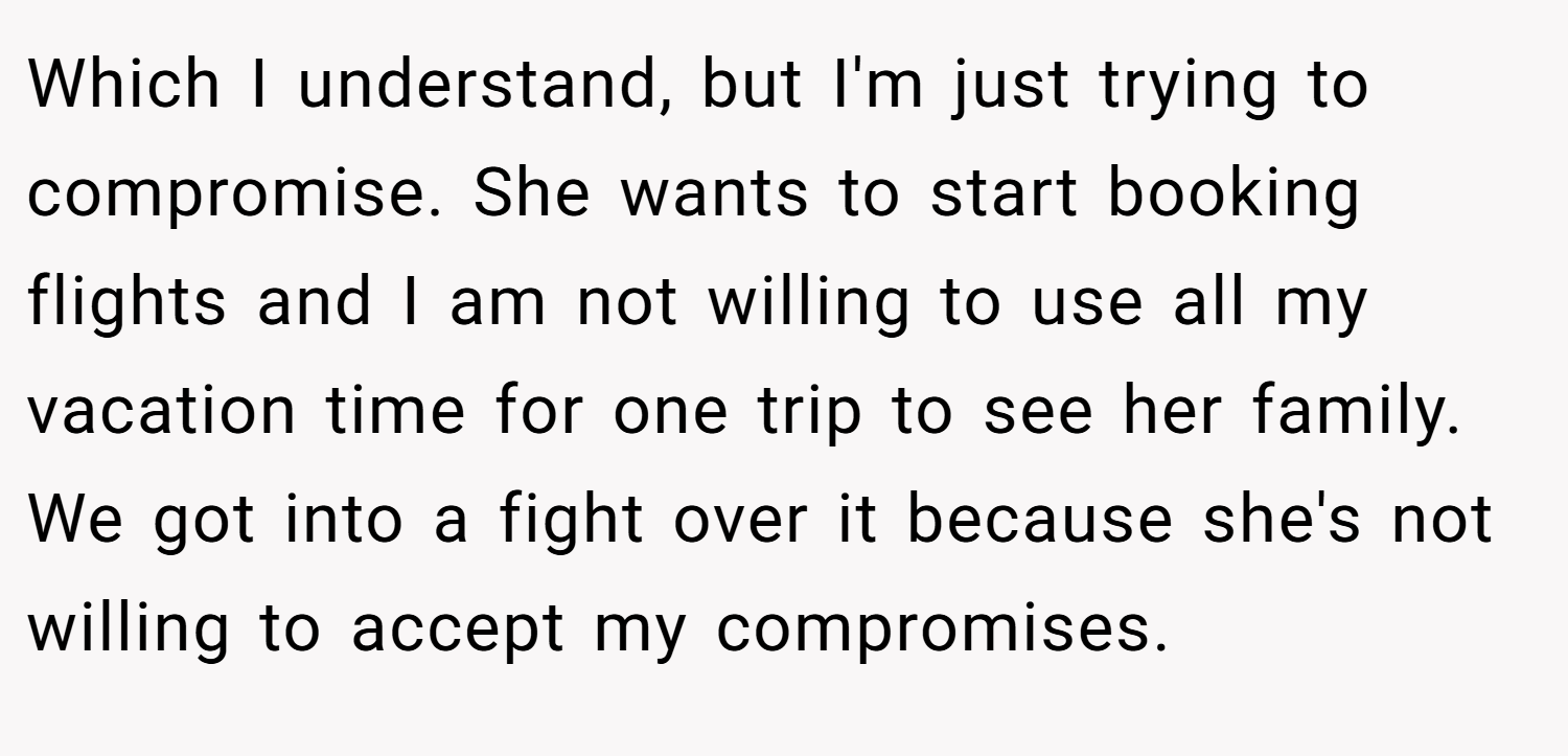 Which I understand, but I'm just trying to compromise. She wants to start booking flights and I am not willing to use all my vacation time for one trip to see her family. We got into a fight over it because she's not willing to accept my compromises.