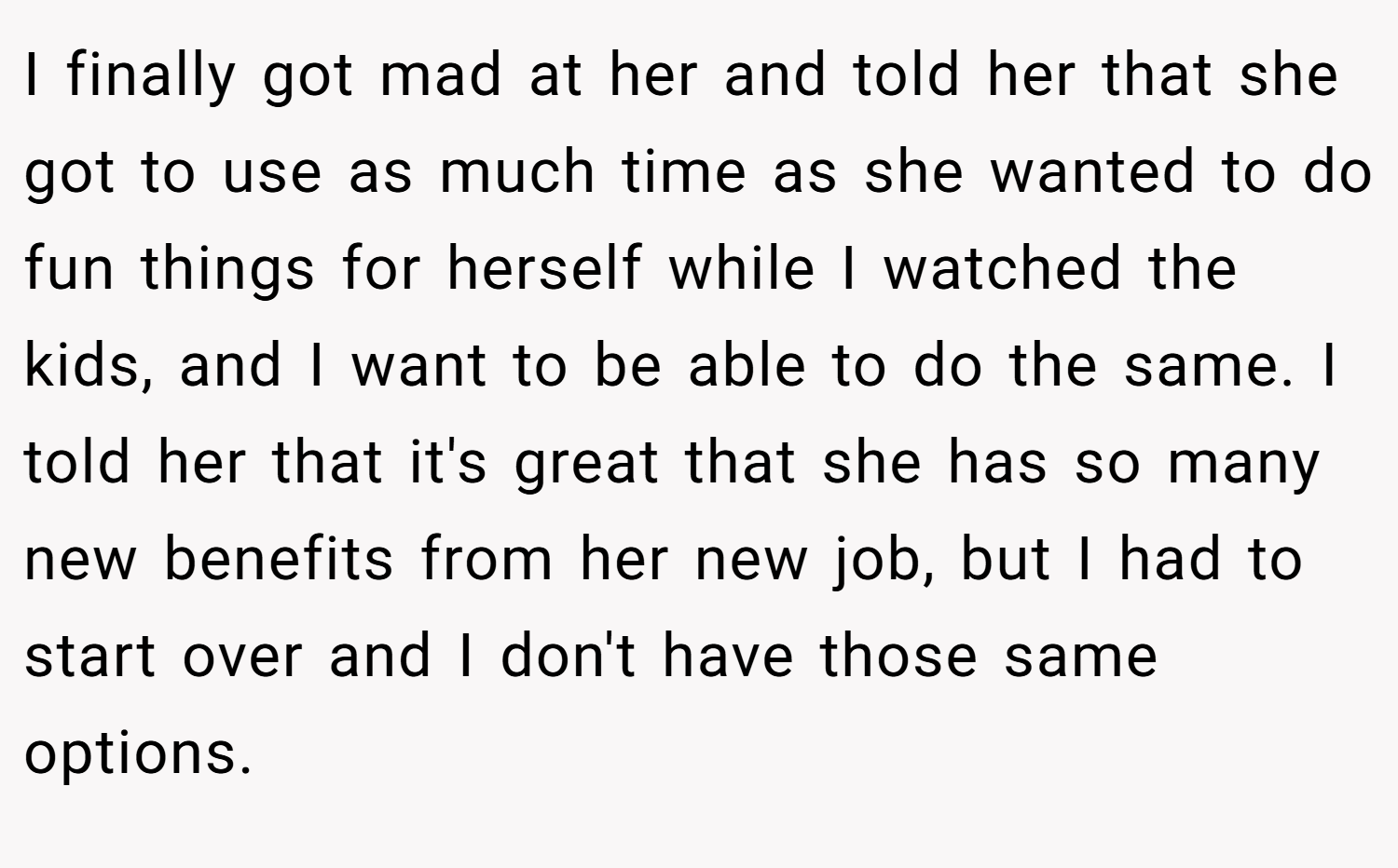 I finally got mad at her and told her that she got to use as much time as she wanted to do fun things for herself while I watched the kids, and I want to be able to do the same. I told her that it's great that she has so many new benefits from her new job, but I had to start over and I don't have those same options.