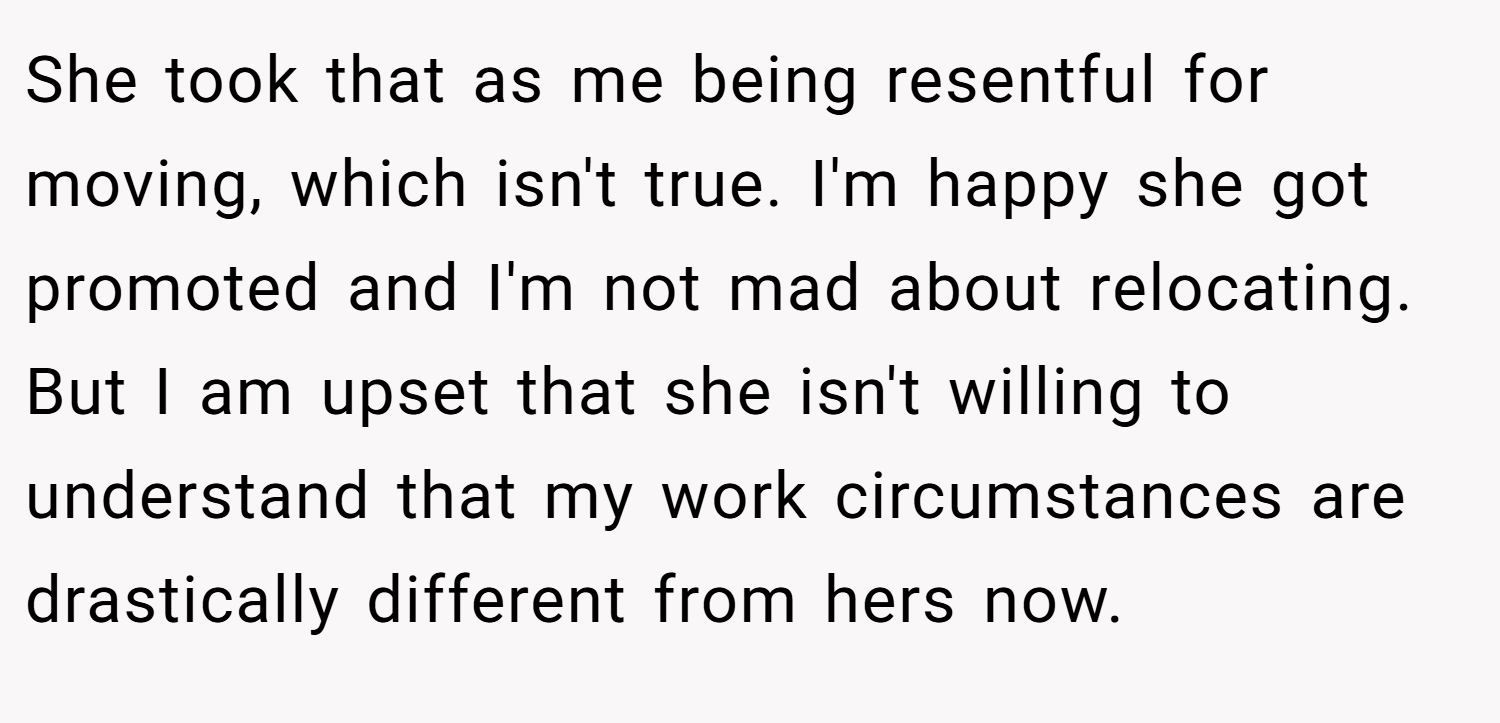 She took that as me being resentful for moving, which isn't true. I'm happy she got promoted and I'm not mad about relocating. But I am upset that she isn't willing to understand that my work circumstances are drastically different from hers now.