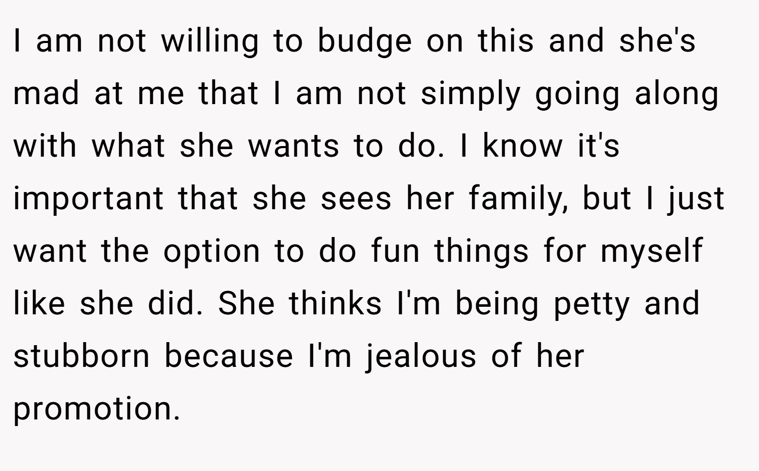 I am not willing to budge on this and she's mad at me that I am not simply going along with what she wants to do. I know it's important that she sees her family, but I just want the option to do fun things for myself like she did. She thinks I'm being petty and stubborn because I'm jealous of her promotion.