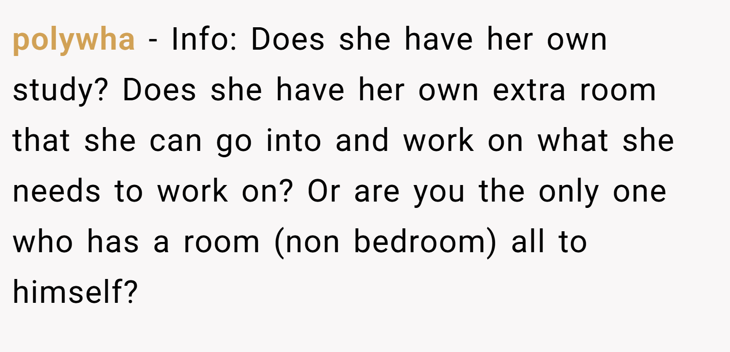 polywha − Info: Does she have her own study? Does she have her own extra room that she can go into and work on what she needs to work on? Or are you the only one who has a room (non bedroom) all to himself?