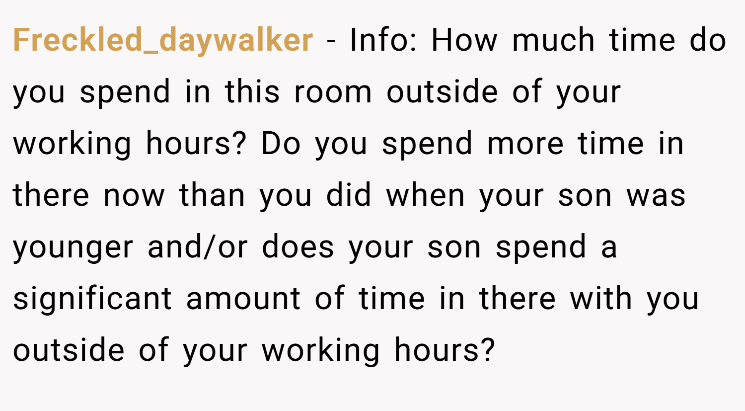 Freckled_daywalker − Info: How much time do you spend in this room outside of your working hours? Do you spend more time in there now than you did when your son was younger and/or does your son spend a significant amount of time in there with you outside of your working hours?
