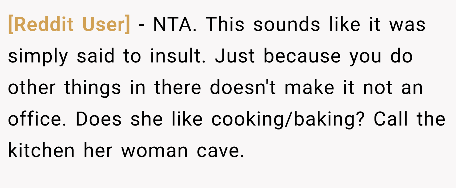 [Reddit User] − NTA. This sounds like it was simply said to insult. Just because you do other things in there doesn't make it not an office. Does she like cooking/baking? Call the kitchen her woman cave.
