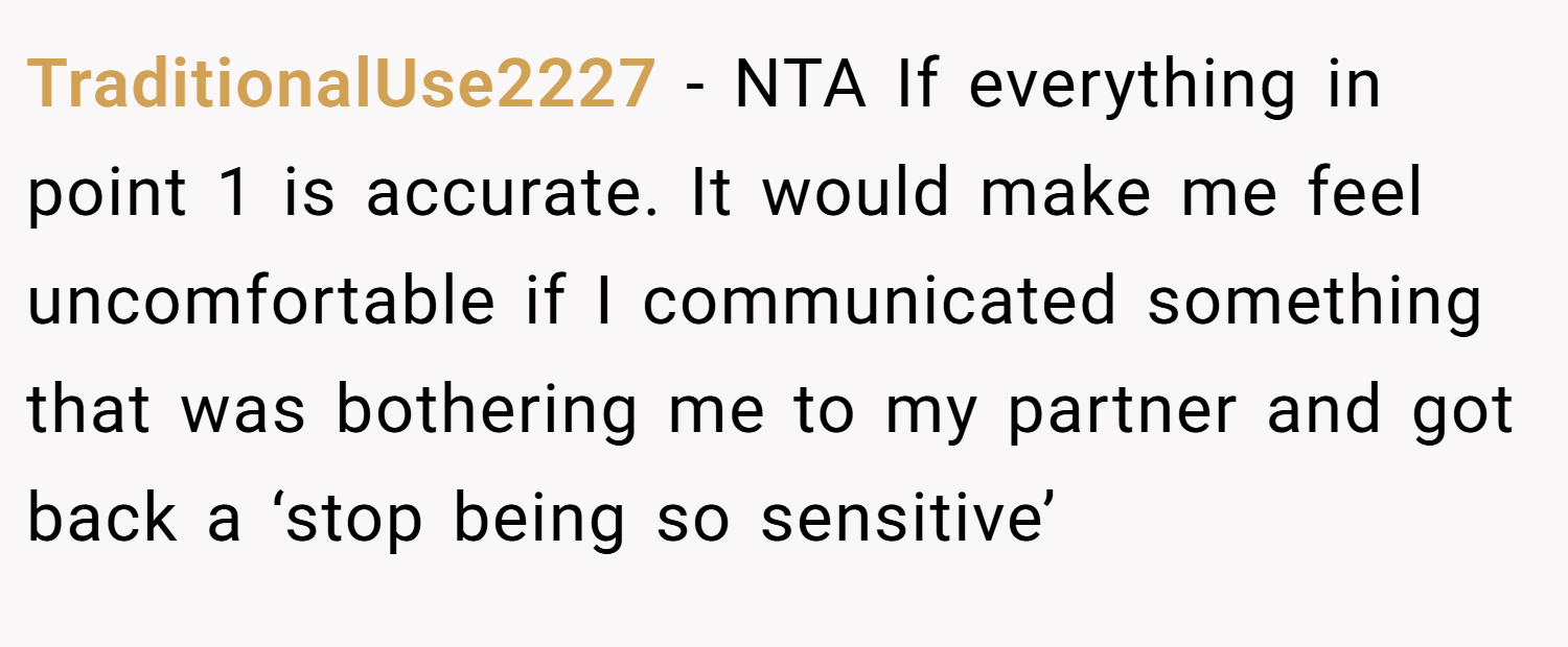 TraditionalUse2227 − NTA If everything in point 1 is accurate. It would make me feel uncomfortable if I communicated something that was bothering me to my partner and got back a ‘stop being so sensitive’