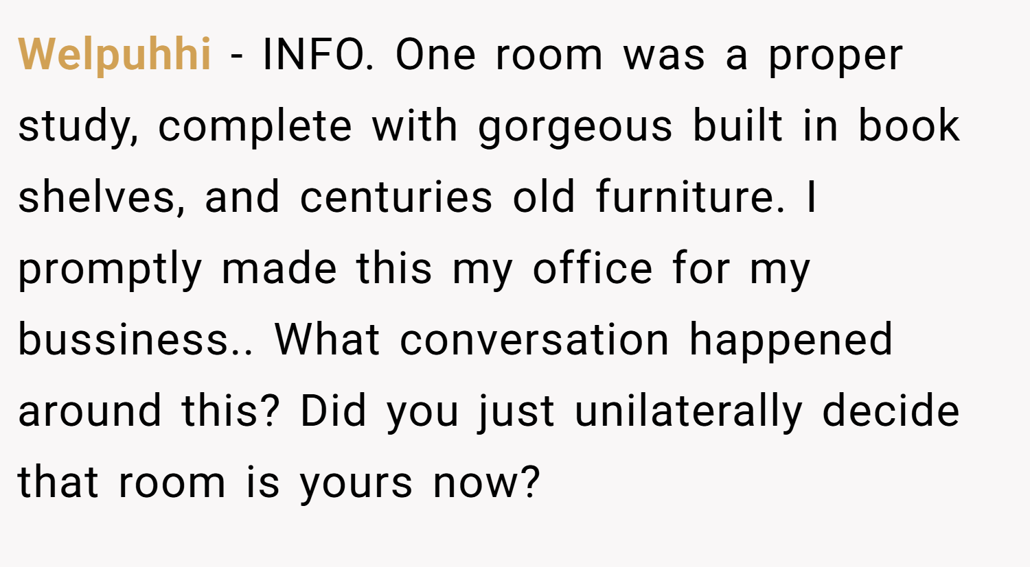 Welpuhhi − INFO. One room was a proper study, complete with gorgeous built in book shelves, and centuries old furniture. I promptly made this my office for my bussiness.. What conversation happened around this? Did you just unilaterally decide that room is yours now?
