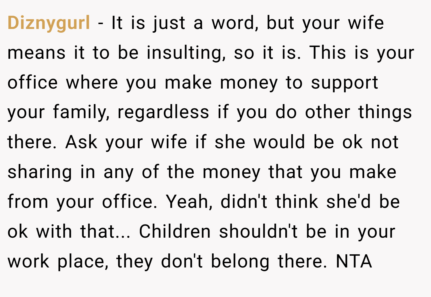Diznygurl − It is just a word, but your wife means it to be insulting, so it is. This is your office where you make money to support your family, regardless if you do other things there. Ask your wife if she would be ok not sharing in any of the money that you make from your office. Yeah, didn't think she'd be ok with that... Children shouldn't be in your work place, they don't belong there. NTA