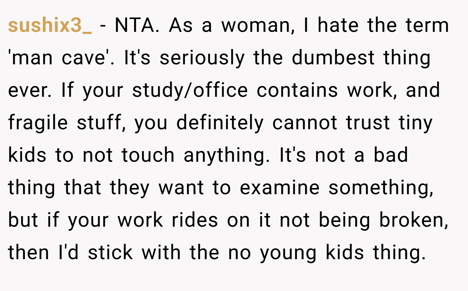 sushix3_ − NTA. As a woman, I hate the term 'man cave'. It's seriously the dumbest thing ever. If your study/office contains work, and fragile stuff, you definitely cannot trust tiny kids to not touch anything. It's not a bad thing that they want to examine something, but if your work rides on it not being broken, then I'd stick with the no young kids thing.
