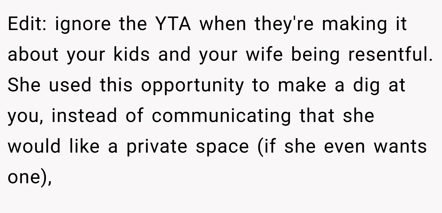 Edit: ignore the YTA when they're making it about your kids and your wife being resentful. She used this opportunity to make a dig at you, instead of communicating that she would like a private space (if she even wants one),
