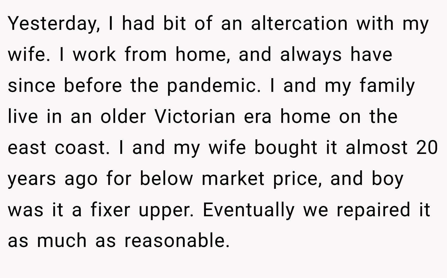 Yesterday, I had bit of an altercation with my wife. I work from home, and always have since before the pandemic. I and my family live in an older Victorian era home on the east coast. I and my wife bought it almost 20 years ago for below market price, and boy was it a fixer upper. Eventually we repaired it as much as reasonable.
