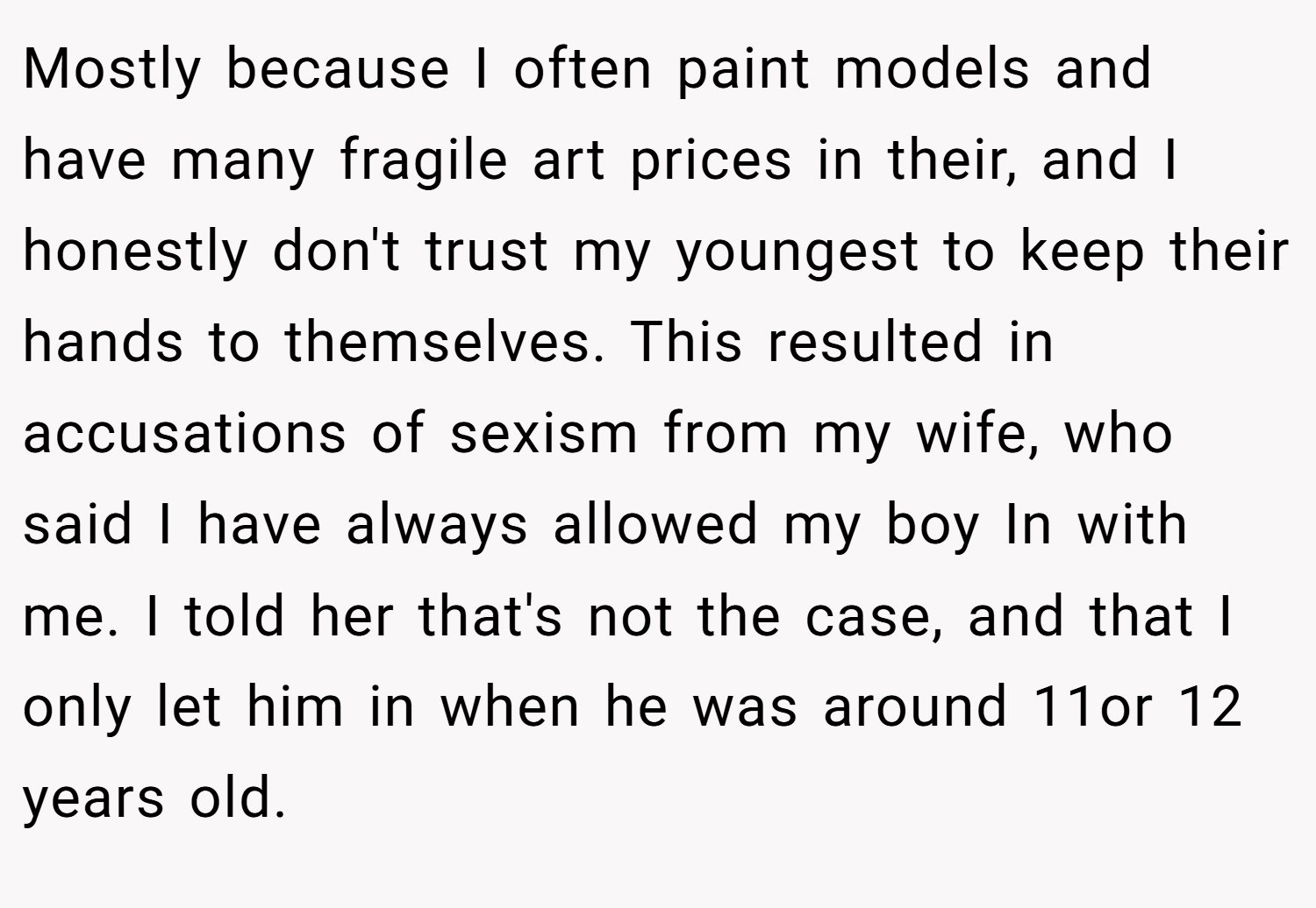 Mostly because I often paint models and have many fragile art prices in their, and I honestly don't trust my youngest to keep their hands to themselves. This resulted in accusations of sexism from my wife, who said I have always allowed my boy In with me. I told her that's not the case, and that I only let him in when he was around 11or 12 years old.