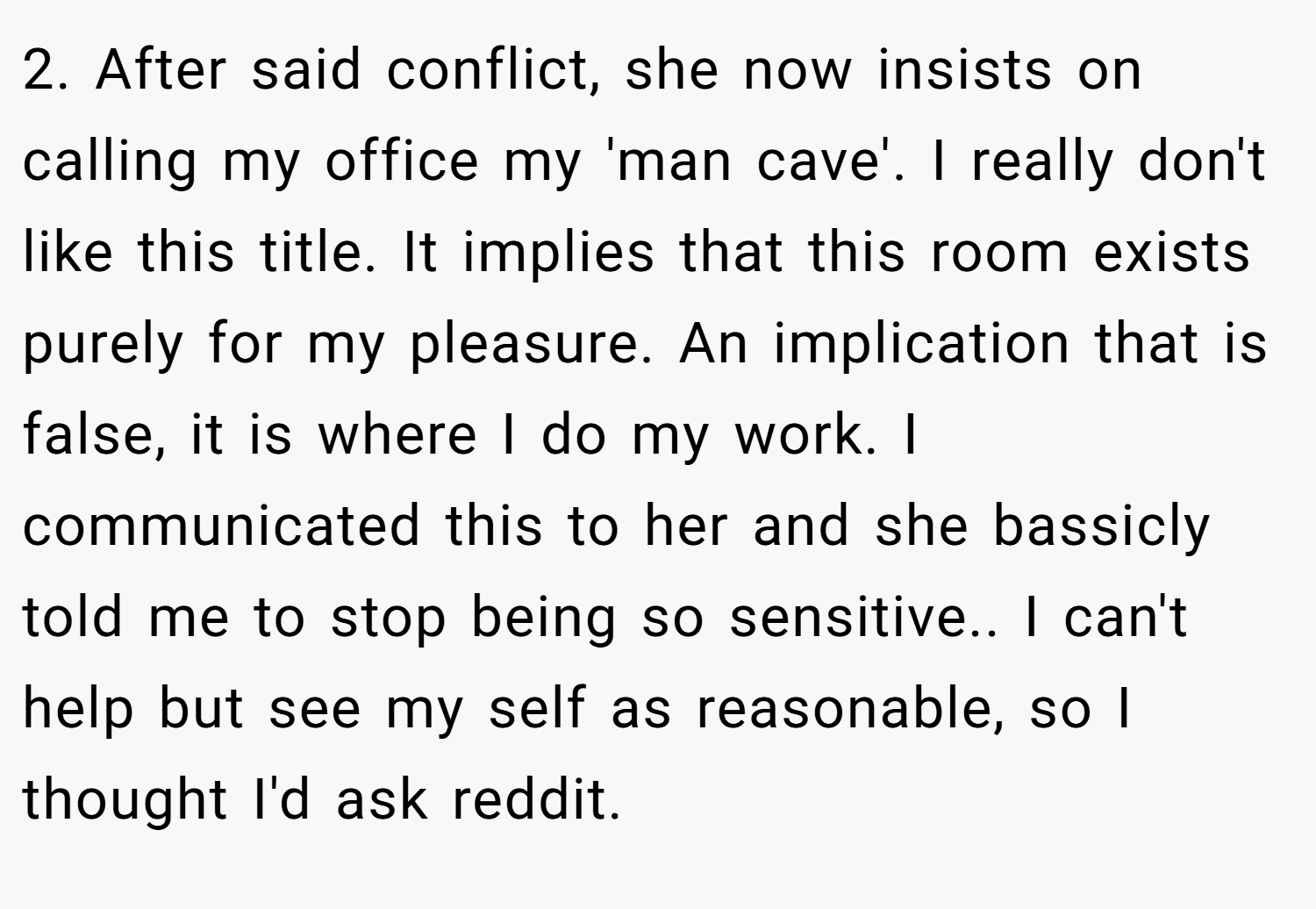 2. After said conflict, she now insists on calling my office my 'man cave'. I really don't like this title. It implies that this room exists purely for my pleasure. An implication that is false, it is where I do my work. I communicated this to her and she bassicly told me to stop being so sensitive.. I can't help but see my self as reasonable, so I thought I'd ask reddit.