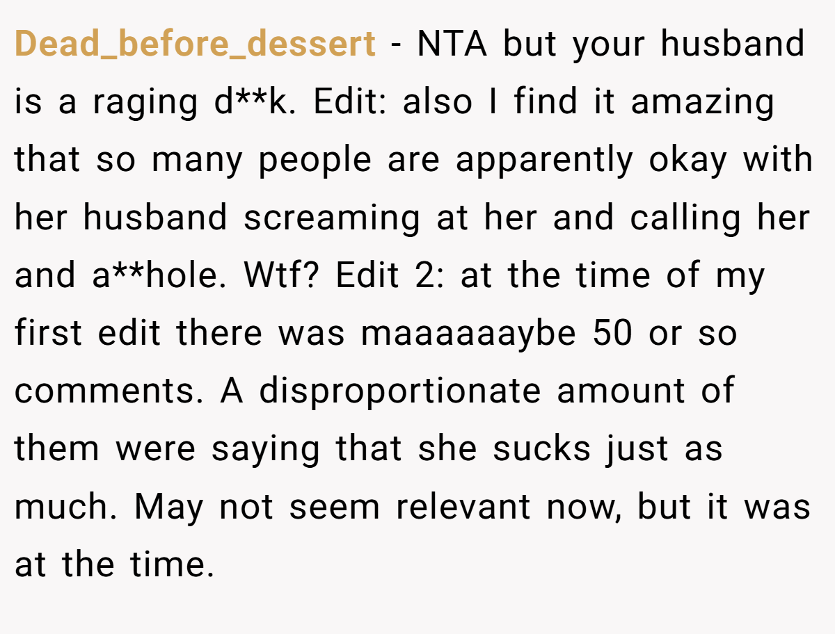 Dead_before_dessert − NTA but your husband is a raging d**k. Edit: also I find it amazing that so many people are apparently okay with her husband screaming at her and calling her and a**hole. Wtf? Edit 2: at the time of my first edit there was maaaaaaybe 50 or so comments. A disproportionate amount of them were saying that she sucks just as much. May not seem relevant now, but it was at the time.