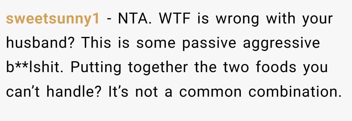 sweetsunny1 − NTA. WTF is wrong with your husband? This is some passive aggressive b**lshit. Putting together the two foods you can’t handle? It’s not a common combination.