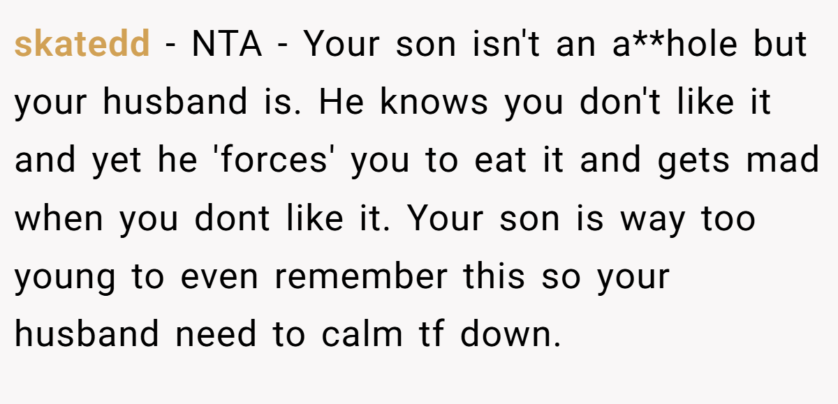 skatedd − NTA - Your son isn't an a**hole but your husband is. He knows you don't like it and yet he 'forces' you to eat it and gets mad when you dont like it. Your son is way too young to even remember this so your husband need to calm tf down.