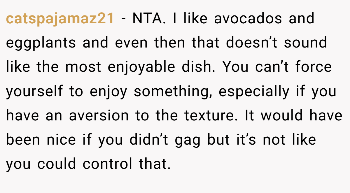 catspajamaz21 − NTA. I like avocados and eggplants and even then that doesn’t sound like the most enjoyable dish. You can’t force yourself to enjoy something, especially if you have an aversion to the texture. It would have been nice if you didn’t gag but it’s not like you could control that.