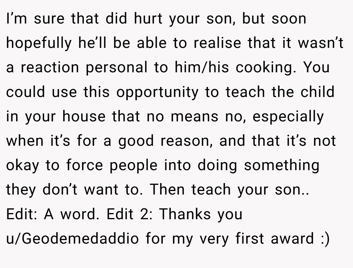 I’m sure that did hurt your son, but soon hopefully he’ll be able to realise that it wasn’t a reaction personal to him/his cooking. You could use this opportunity to teach the child in your house that no means no, especially when it’s for a good reason, and that it’s not okay to force people into doing something they don’t want to. Then teach your son.. Edit: A word. Edit 2: Thanks you u/Geodemedaddio for my very first award :)