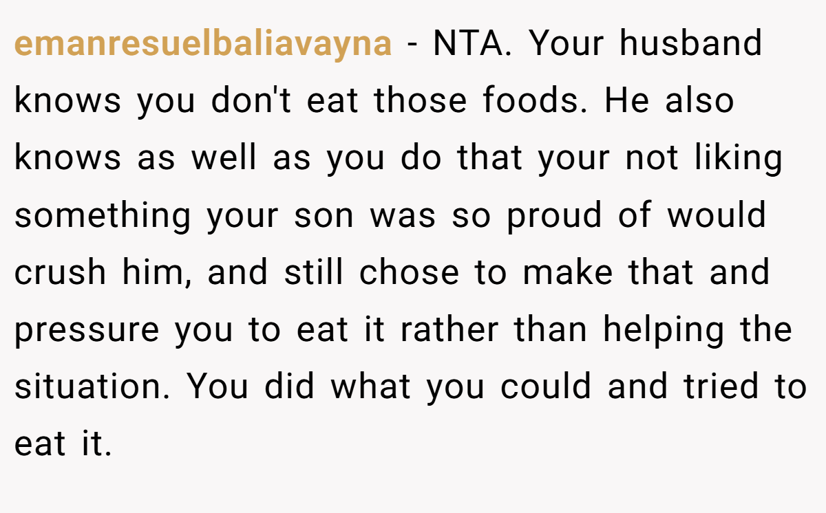 emanresuelbaliavayna − NTA. Your husband knows you don't eat those foods. He also knows as well as you do that your not liking something your son was so proud of would crush him, and still chose to make that and pressure you to eat it rather than helping the situation. You did what you could and tried to eat it.